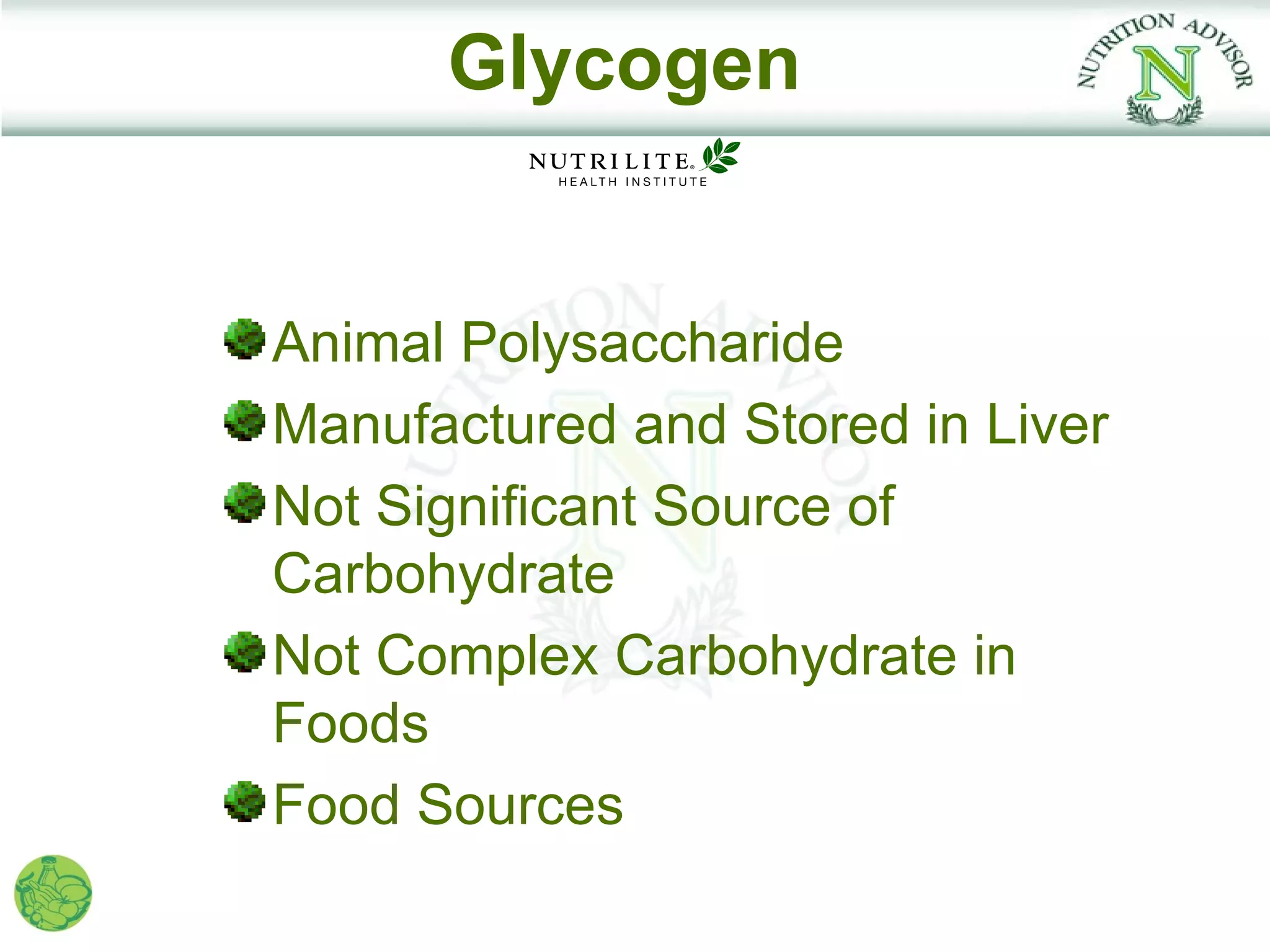 Glycogen


Animal Polysaccharide
Manufactured and Stored in Liver
Not Significant Source of
Carbohydrate
Not Complex Carbohydrate in
Foods
Food Sources
 