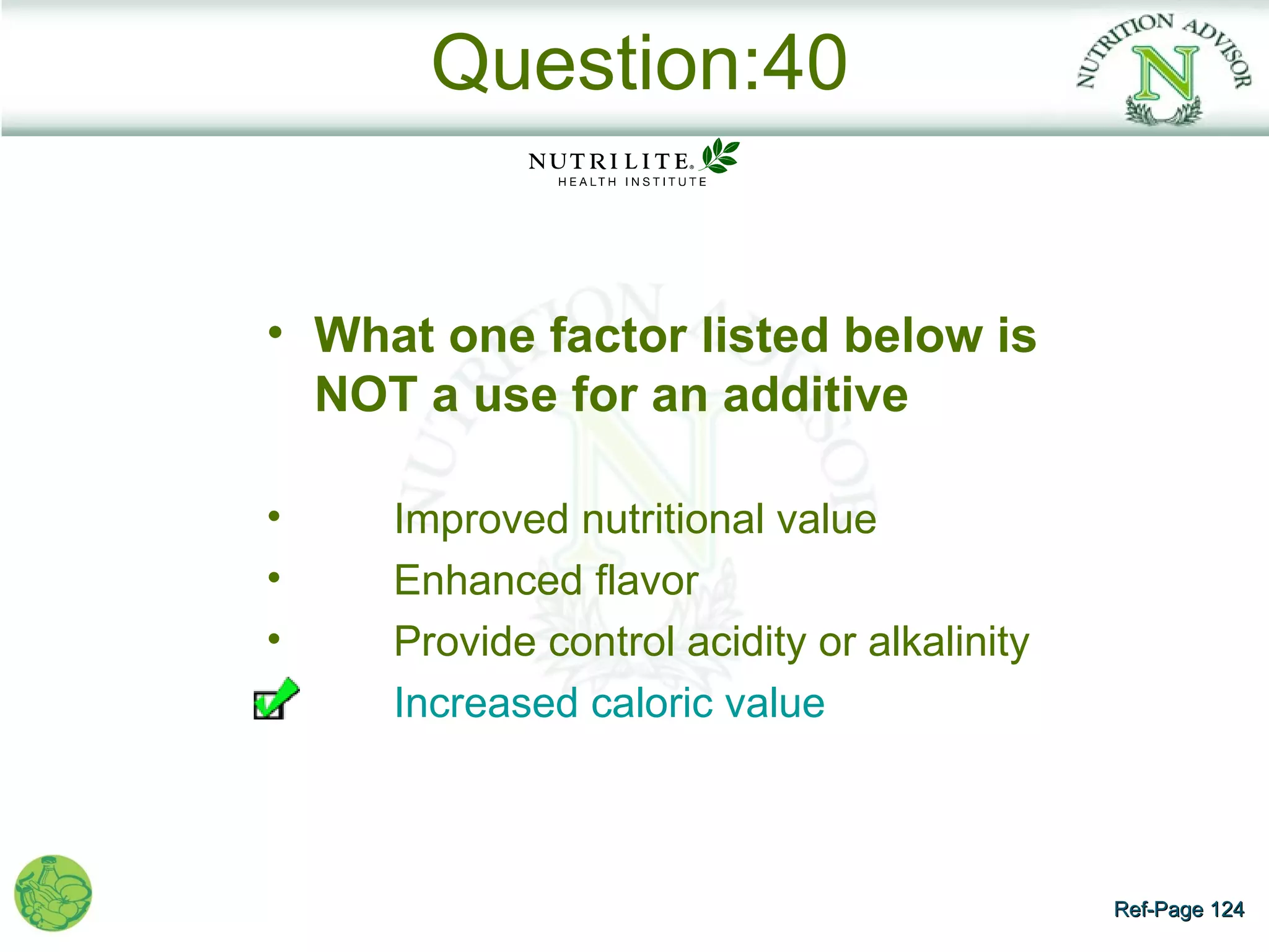 Question:40


• What one factor listed below is
  NOT a use for an additive

•    Improved nutritional value
•    Enhanced flavor
•    Provide control acidity or alkalinity
     Increased caloric value



                                             Ref-Page 124
 