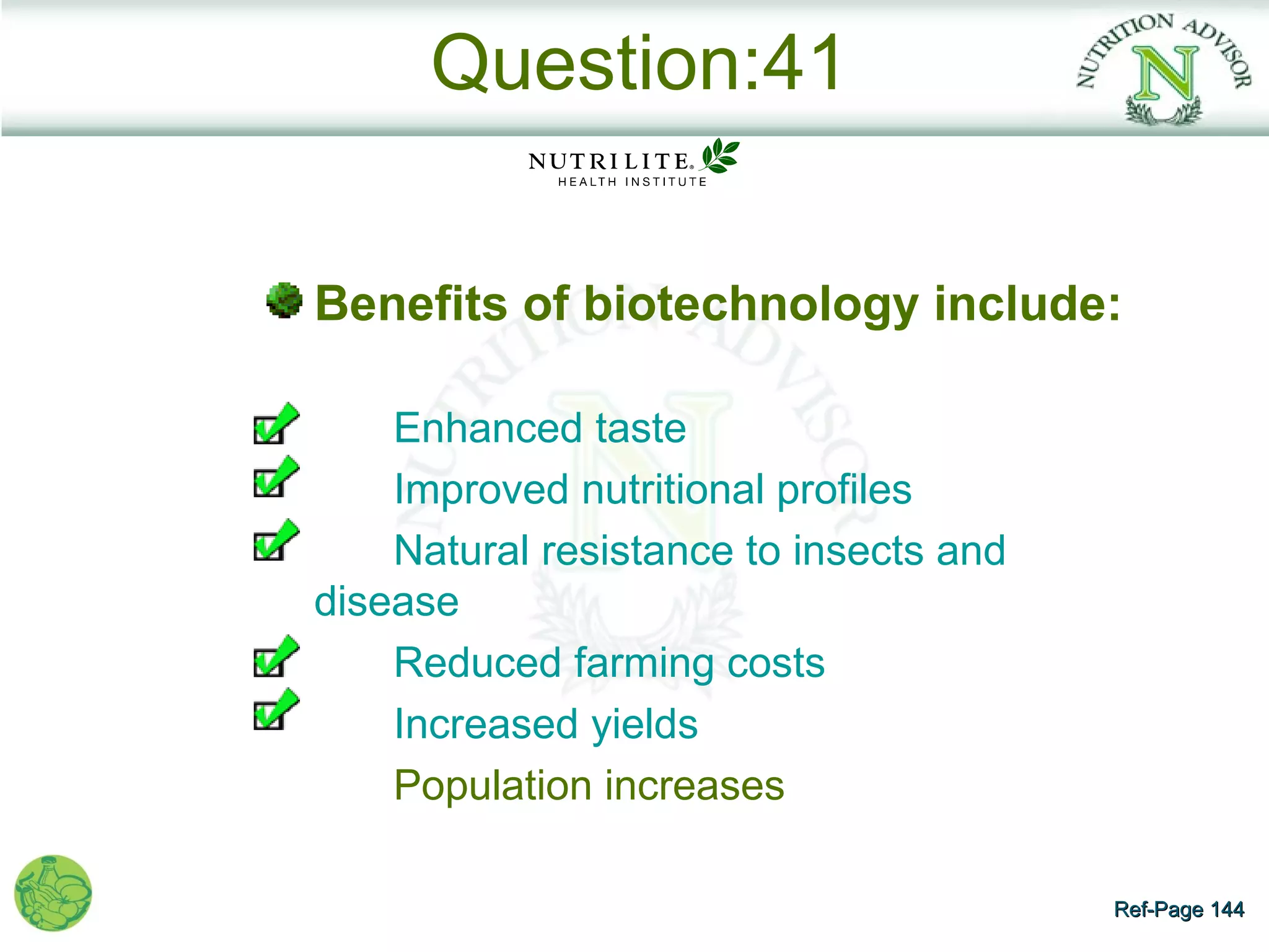 Question:41

Benefits of biotechnology include:

    Enhanced taste
    Improved nutritional profiles
    Natural resistance to insects and
disease
    Reduced farming costs
    Increased yields
    Population increases

                                        Ref-Page 144
 