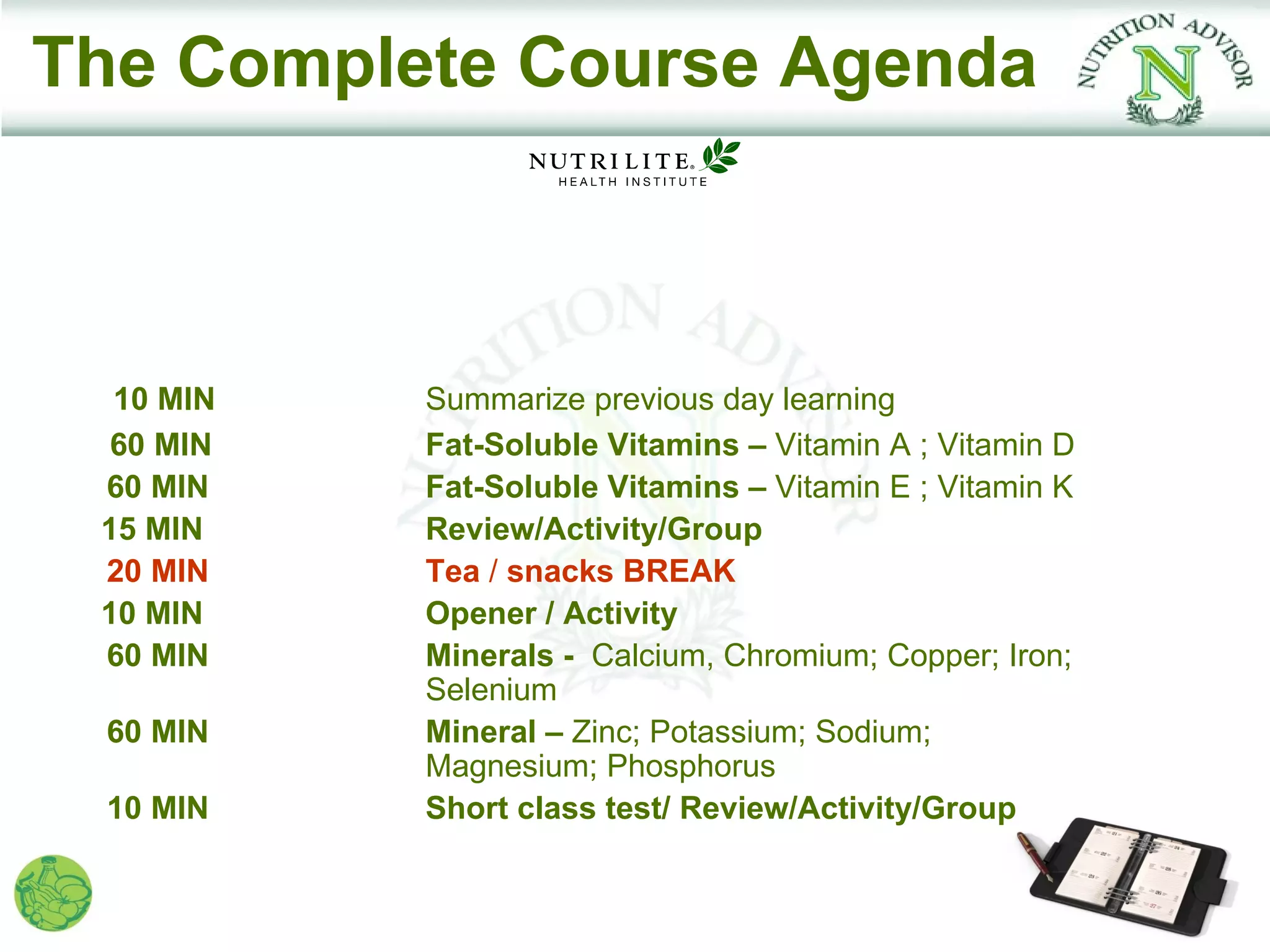 The Complete Course Agenda



  10 MIN   Summarize previous day learning
  60 MIN   Fat-Soluble Vitamins – Vitamin A ; Vitamin D
 60 MIN    Fat-Soluble Vitamins – Vitamin E ; Vitamin K
 15 MIN    Review/Activity/Group
 20 MIN    Tea / snacks BREAK
 10 MIN    Opener / Activity
 60 MIN    Minerals - Calcium, Chromium; Copper; Iron;
           Selenium
 60 MIN    Mineral – Zinc; Potassium; Sodium;
           Magnesium; Phosphorus
 10 MIN    Short class test/ Review/Activity/Group
 