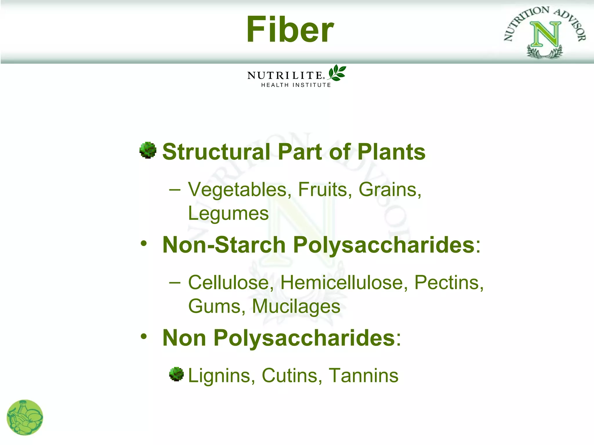 Fiber


 Structural Part of Plants
  – Vegetables, Fruits, Grains,
    Legumes
• Non-Starch Polysaccharides:
  – Cellulose, Hemicellulose, Pectins,
    Gums, Mucilages
• Non Polysaccharides:
    Lignins, Cutins, Tannins
 