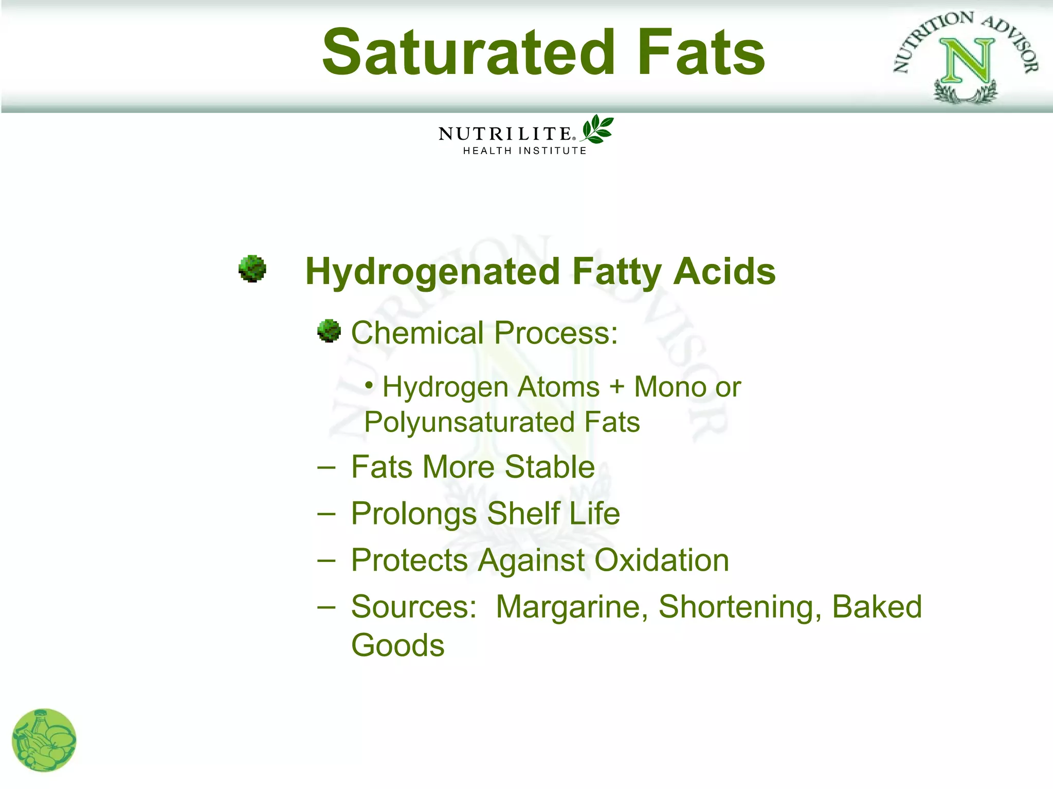 Saturated Fats


Hydrogenated Fatty Acids
    Chemical Process:
    • Hydrogen Atoms + Mono or
    Polyunsaturated Fats
–   Fats More Stable
–   Prolongs Shelf Life
–   Protects Against Oxidation
–   Sources: Margarine, Shortening, Baked
    Goods
 