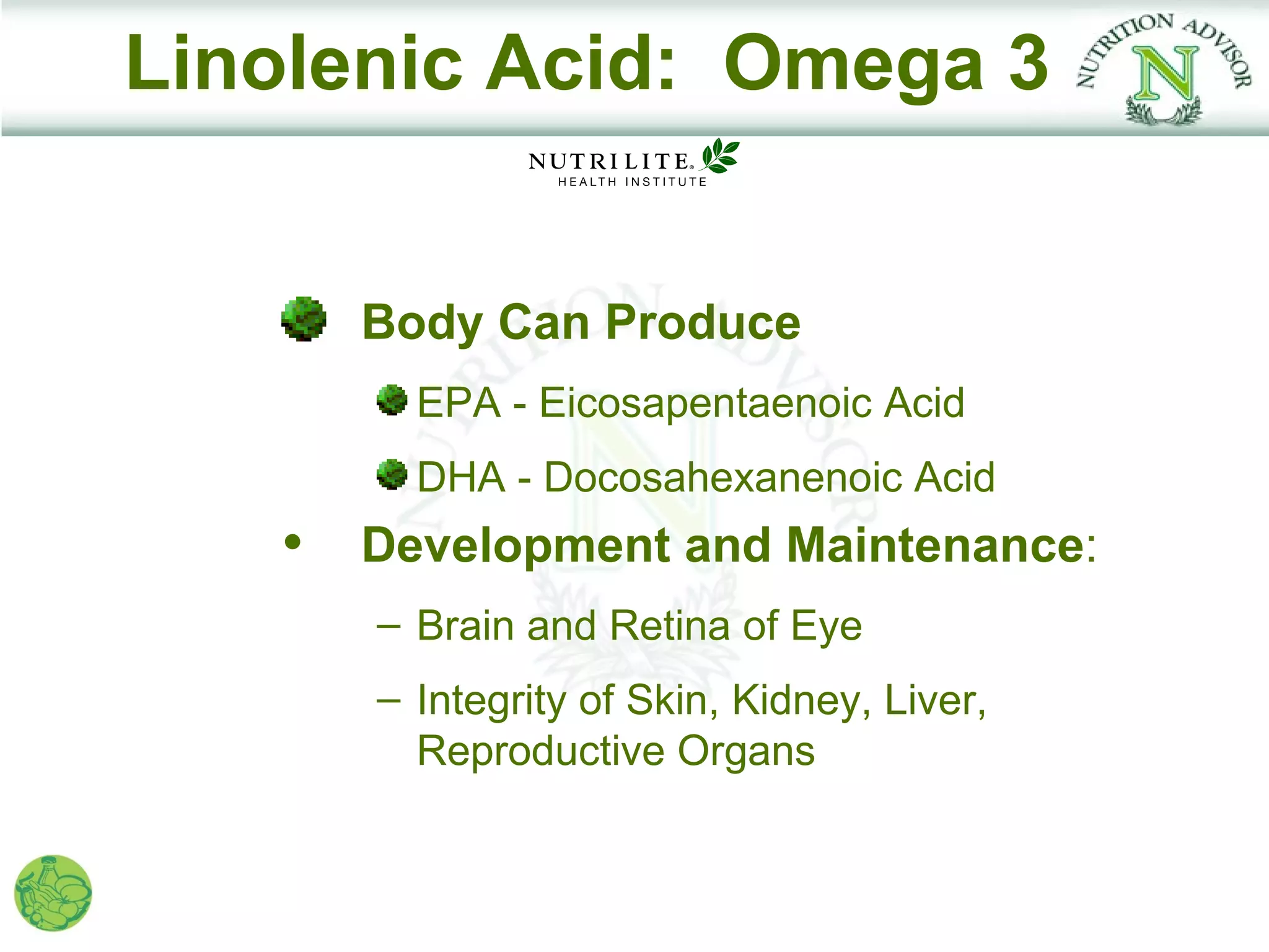 Linolenic Acid: Omega 3


     Body Can Produce
        EPA - Eicosapentaenoic Acid
        DHA - Docosahexanenoic Acid
   • Development and Maintenance:
      – Brain and Retina of Eye
      – Integrity of Skin, Kidney, Liver,
        Reproductive Organs
 