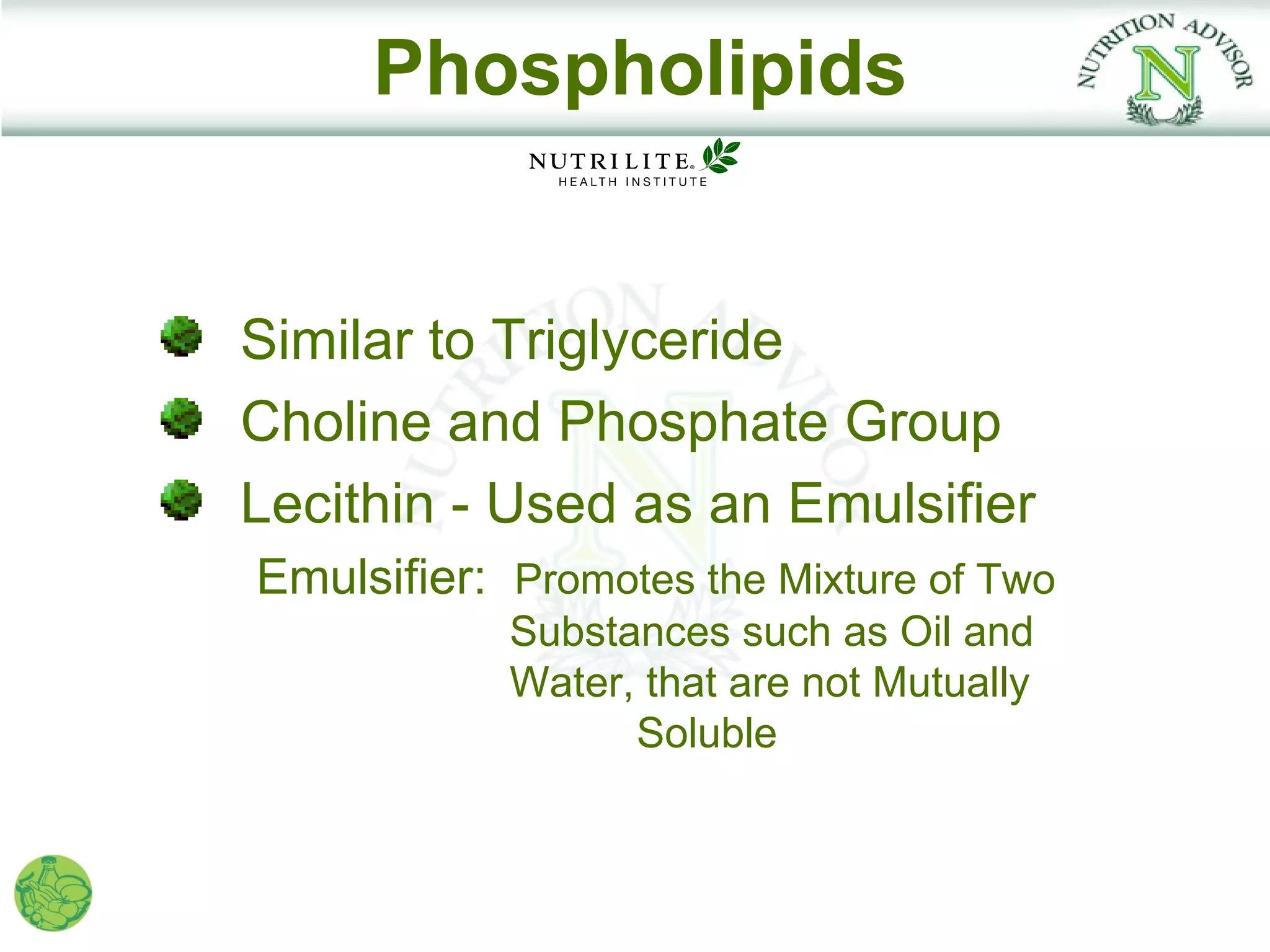 Phospholipids


Similar to Triglyceride
Choline and Phosphate Group
Lecithin - Used as an Emulsifier
Emulsifier: Promotes the Mixture of Two
            Substances such as Oil and
            Water, that are not Mutually
                  Soluble
 