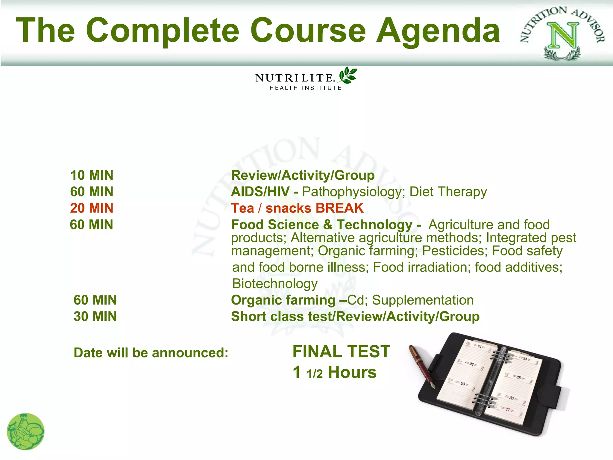 The Complete Course Agenda



  10 MIN                     Review/Activity/Group
  60 MIN                     AIDS/HIV - Pathophysiology; Diet Therapy
  20 MIN                     Tea / snacks BREAK
  60 MIN                     Food Science & Technology - Agriculture and food
                             products; Alternative agriculture methods; Integrated pest
                             management; Organic farming; Pesticides; Food safety
                             and food borne illness; Food irradiation; food additives;
                             Biotechnology
   60 MIN                    Organic farming –Cd; Supplementation
   30 MIN                    Short class test/Review/Activity/Group

   Date will be announced:             FINAL TEST
                                       1 1/2 Hours
 