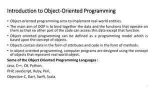 Introduction to Object-Oriented Programming
• Object-oriented programming aims to implement real-world entities.
• The main aim of OOP is to bind together the data and the functions that operate on
them so that no other part of the code can access this data except that function.
• Object oriented programming can be defined as a programming model which is
based upon the concept of objects.
• Objects contain data in the form of attributes and code in the form of methods.
• In object oriented programming, computer programs are designed using the concept
of objects that represent real world object.
Some of the Object Oriented Programming Languages :
Java, C++, C#, Python,
PHP, JavaScript, Ruby, Perl,
Objective-C, Dart, Swift, Scala.
1
 