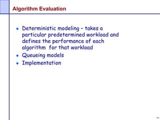 100
Algorithm Evaluation
Deterministic modeling – takes a
particular predetermined workload and
defines the performance of each
algorithm for that workload
Queueing models
Implementation
 