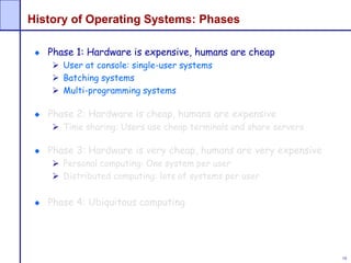 16
History of Operating Systems: Phases
Phase 1: Hardware is expensive, humans are cheap
 User at console: single-user systems
 Batching systems
 Multi-programming systems
Phase 2: Hardware is cheap, humans are expensive
 Time sharing: Users use cheap terminals and share servers
Phase 3: Hardware is very cheap, humans are very expensive
 Personal computing: One system per user
 Distributed computing: lots of systems per user
Phase 4: Ubiquitous computing
 