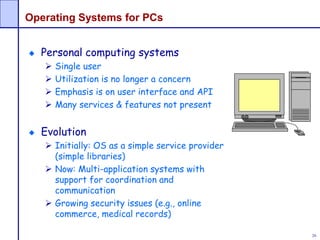 26
Operating Systems for PCs
Personal computing systems
 Single user
 Utilization is no longer a concern
 Emphasis is on user interface and API
 Many services & features not present
Evolution
 Initially: OS as a simple service provider
(simple libraries)
 Now: Multi-application systems with
support for coordination and
communication
 Growing security issues (e.g., online
commerce, medical records)
 