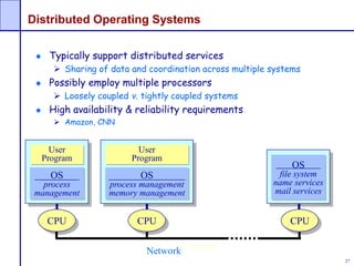 27
Distributed Operating Systems
Typically support distributed services
 Sharing of data and coordination across multiple systems
Possibly employ multiple processors
 Loosely coupled v. tightly coupled systems
High availability & reliability requirements
 Amazon, CNN
OS
process
management
User
Program
CPU
LAN/WAN
OS
process management
memory management
User
Program
CPU
OS
file system
name services
mail services
CPU
Network
 