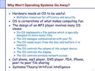 3
Why Won’t Operating Systems Go Away?
Hardware needs an OS to be useful.
 Multiplex resources for efficiency and security.
OS is cornerstone of what makes computing fun.
The design of an MP3 player involves many OS
issues:
 Its OS implements a file system which is specially
designed to store music files.
 The OS manages communication with your PC.
 The OS reads music from the disc and buffers it in
memory.
 The OS controls the volume of the output device.
 The OS controls the display.
 The OS controls wireless network access.
Cell phone, mp3 player, DVD player, PDA, iPhone,
peer-to-peer file sharing
Systems/Theory/Artificial intelligence
 