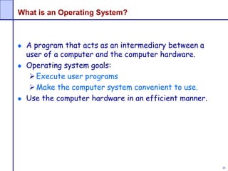 30
What is an Operating System?
A program that acts as an intermediary between a
user of a computer and the computer hardware.
Operating system goals:
Execute user programs
Make the computer system convenient to use.
Use the computer hardware in an efficient manner.
 