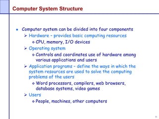 31
Computer System Structure
Computer system can be divided into four components
 Hardware – provides basic computing resources
 CPU, memory, I/O devices
 Operating system
 Controls and coordinates use of hardware among
various applications and users
 Application programs – define the ways in which the
system resources are used to solve the computing
problems of the users
 Word processors, compilers, web browsers,
database systems, video games
 Users
 People, machines, other computers
 