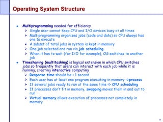34
Operating System Structure
Multiprogramming needed for efficiency
 Single user cannot keep CPU and I/O devices busy at all times
 Multiprogramming organizes jobs (code and data) so CPU always has
one to execute
 A subset of total jobs in system is kept in memory
 One job selected and run via job scheduling
 When it has to wait (for I/O for example), OS switches to another
job
Timesharing (multitasking) is logical extension in which CPU switches
jobs so frequently that users can interact with each job while it is
running, creating interactive computing
 Response time should be < 1 second
 Each user has at least one program executing in memory process
 If several jobs ready to run at the same time  CPU scheduling
 If processes don’t fit in memory, swapping moves them in and out to
run
 Virtual memory allows execution of processes not completely in
memory
 