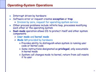 36
Operating-System Operations
Interrupt driven by hardware
Software error or request creates exception or trap
 Division by zero, request for operating system service
Other process problems include infinite loop, processes modifying
each other or the operating system
Dual-mode operation allows OS to protect itself and other system
components
 User mode and kernel mode
 Mode bit provided by hardware
 Provides ability to distinguish when system is running user
code or kernel code
 Some instructions designated as privileged, only executable
in kernel mode
 System call changes mode to kernel, return from call resets
it to user
 