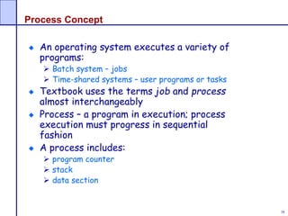 38
Process Concept
An operating system executes a variety of
programs:
 Batch system – jobs
 Time-shared systems – user programs or tasks
Textbook uses the terms job and process
almost interchangeably
Process – a program in execution; process
execution must progress in sequential
fashion
A process includes:
 program counter
 stack
 data section
 
