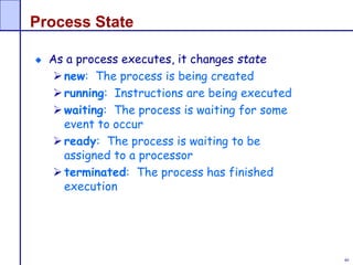 40
Process State
As a process executes, it changes state
new: The process is being created
running: Instructions are being executed
waiting: The process is waiting for some
event to occur
ready: The process is waiting to be
assigned to a processor
terminated: The process has finished
execution
 