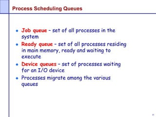 45
Process Scheduling Queues
Job queue – set of all processes in the
system
Ready queue – set of all processes residing
in main memory, ready and waiting to
execute
Device queues – set of processes waiting
for an I/O device
Processes migrate among the various
queues
 