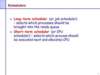 49
Schedulers
Long-term scheduler (or job scheduler)
– selects which processes should be
brought into the ready queue
Short-term scheduler (or CPU
scheduler) – selects which process should
be executed next and allocates CPU
 