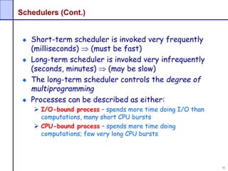 51
Schedulers (Cont.)
Short-term scheduler is invoked very frequently
(milliseconds)  (must be fast)
Long-term scheduler is invoked very infrequently
(seconds, minutes)  (may be slow)
The long-term scheduler controls the degree of
multiprogramming
Processes can be described as either:
 I/O-bound process – spends more time doing I/O than
computations, many short CPU bursts
 CPU-bound process – spends more time doing
computations; few very long CPU bursts
 