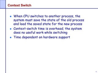 52
Context Switch
When CPU switches to another process, the
system must save the state of the old process
and load the saved state for the new process
Context-switch time is overhead; the system
does no useful work while switching
Time dependent on hardware support
 