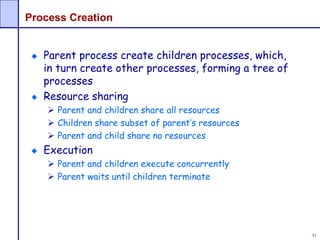 53
Process Creation
Parent process create children processes, which,
in turn create other processes, forming a tree of
processes
Resource sharing
 Parent and children share all resources
 Children share subset of parent’s resources
 Parent and child share no resources
Execution
 Parent and children execute concurrently
 Parent waits until children terminate
 