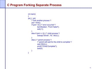 56
C Program Forking Separate Process
int main()
{
pid_t pid;
/* fork another process */
pid = fork();
if (pid < 0) { /* error occurred */
fprintf(stderr, "Fork Failed");
exit(-1);
}
else if (pid == 0) { /* child process */
execlp("/bin/ls", "ls", NULL);
}
else { /* parent process */
/* parent will wait for the child to complete */
wait (NULL);
printf ("Child Complete");
exit(0);
}
}
 