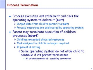58
Process Termination
Process executes last statement and asks the
operating system to delete it (exit)
 Output data from child to parent (via wait)
 Process’ resources are deallocated by operating system
Parent may terminate execution of children
processes (abort)
 Child has exceeded allocated resources
 Task assigned to child is no longer required
 If parent is exiting
Some operating system do not allow child to
continue if its parent terminates
 All children terminated - cascading termination
 