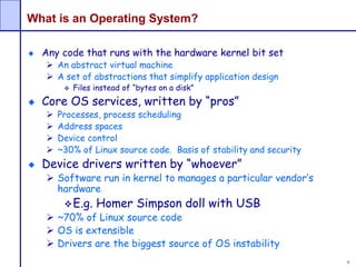 6
What is an Operating System?
Any code that runs with the hardware kernel bit set
 An abstract virtual machine
 A set of abstractions that simplify application design
 Files instead of “bytes on a disk”
Core OS services, written by “pros”
 Processes, process scheduling
 Address spaces
 Device control
 ~30% of Linux source code. Basis of stability and security
Device drivers written by “whoever”
 Software run in kernel to manages a particular vendor’s
hardware
E.g. Homer Simpson doll with USB
 ~70% of Linux source code
 OS is extensible
 Drivers are the biggest source of OS instability
 