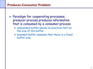 60
Producer-Consumer Problem
Paradigm for cooperating processes,
producer process produces information
that is consumed by a consumer process
 unbounded-buffer places no practical limit on
the size of the buffer
 bounded-buffer assumes that there is a fixed
buffer size
 