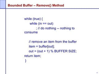 63
Bounded Buffer – Remove() Method
while (true) {
while (in == out)
; // do nothing -- nothing to
consume
// remove an item from the buffer
item = buffer[out];
out = (out + 1) % BUFFER SIZE;
return item;
}
 