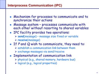 64
Interprocess Communication (IPC)
Mechanism for processes to communicate and to
synchronize their actions
Message system – processes communicate with
each other without resorting to shared variables
IPC facility provides two operations:
 send(message) – message size fixed or variable
 receive(message)
If P and Q wish to communicate, they need to:
 establish a communication link between them
 exchange messages via send/receive
Implementation of communication link
 physical (e.g., shared memory, hardware bus)
 logical (e.g., logical properties)
 