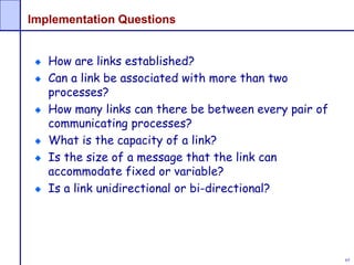 65
Implementation Questions
How are links established?
Can a link be associated with more than two
processes?
How many links can there be between every pair of
communicating processes?
What is the capacity of a link?
Is the size of a message that the link can
accommodate fixed or variable?
Is a link unidirectional or bi-directional?
 