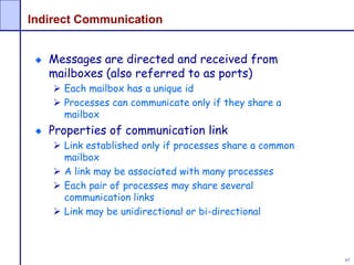 67
Indirect Communication
Messages are directed and received from
mailboxes (also referred to as ports)
 Each mailbox has a unique id
 Processes can communicate only if they share a
mailbox
Properties of communication link
 Link established only if processes share a common
mailbox
 A link may be associated with many processes
 Each pair of processes may share several
communication links
 Link may be unidirectional or bi-directional
 