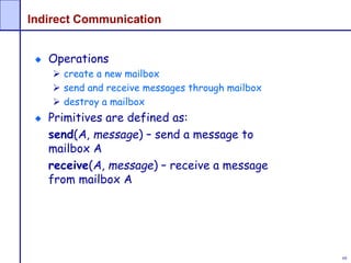 68
Indirect Communication
Operations
 create a new mailbox
 send and receive messages through mailbox
 destroy a mailbox
Primitives are defined as:
send(A, message) – send a message to
mailbox A
receive(A, message) – receive a message
from mailbox A
 