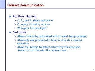 69
Indirect Communication
Mailbox sharing
 P1, P2, and P3 share mailbox A
 P1, sends; P2 and P3 receive
 Who gets the message?
Solutions
 Allow a link to be associated with at most two processes
 Allow only one process at a time to execute a receive
operation
 Allow the system to select arbitrarily the receiver.
Sender is notified who the receiver was.
 