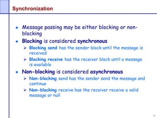 72
Synchronization
Message passing may be either blocking or non-
blocking
Blocking is considered synchronous
 Blocking send has the sender block until the message is
received
 Blocking receive has the receiver block until a message
is available
Non-blocking is considered asynchronous
 Non-blocking send has the sender send the message and
continue
 Non-blocking receive has the receiver receive a valid
message or null
 