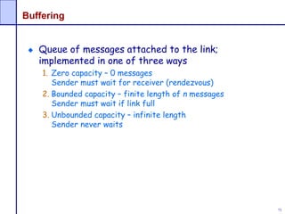 73
Buffering
Queue of messages attached to the link;
implemented in one of three ways
1. Zero capacity – 0 messages
Sender must wait for receiver (rendezvous)
2. Bounded capacity – finite length of n messages
Sender must wait if link full
3. Unbounded capacity – infinite length
Sender never waits
 