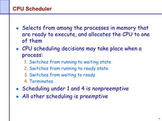 79
CPU Scheduler
Selects from among the processes in memory that
are ready to execute, and allocates the CPU to one
of them
CPU scheduling decisions may take place when a
process:
1. Switches from running to waiting state
2. Switches from running to ready state
3. Switches from waiting to ready
4. Terminates
Scheduling under 1 and 4 is nonpreemptive
All other scheduling is preemptive
 