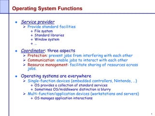 8
Operating System Functions
Service provider
 Provide standard facilities
 File system
 Standard libraries
 Window system
 …
Coordinator: three aspects
 Protection: prevent jobs from interfering with each other
 Communication: enable jobs to interact with each other
 Resource management: facilitate sharing of resources across
jobs.
Operating systems are everywhere
 Single-function devices (embedded controllers, Nintendo, …)
 OS provides a collection of standard services
 Sometimes OS/middleware distinction is blurry
 Multi-function/application devices (workstations and servers)
 OS manages application interactions
 