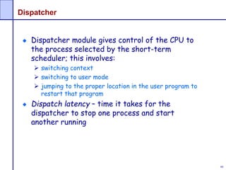 80
Dispatcher
Dispatcher module gives control of the CPU to
the process selected by the short-term
scheduler; this involves:
 switching context
 switching to user mode
 jumping to the proper location in the user program to
restart that program
Dispatch latency – time it takes for the
dispatcher to stop one process and start
another running
 