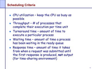 81
Scheduling Criteria
CPU utilization – keep the CPU as busy as
possible
Throughput – # of processes that
complete their execution per time unit
Turnaround time – amount of time to
execute a particular process
Waiting time – amount of time a process
has been waiting in the ready queue
Response time – amount of time it takes
from when a request was submitted until
the first response is produced, not output
(for time-sharing environment)
 