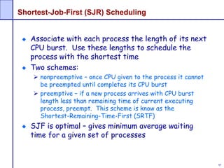85
Shortest-Job-First (SJR) Scheduling
Associate with each process the length of its next
CPU burst. Use these lengths to schedule the
process with the shortest time
Two schemes:
 nonpreemptive – once CPU given to the process it cannot
be preempted until completes its CPU burst
 preemptive – if a new process arrives with CPU burst
length less than remaining time of current executing
process, preempt. This scheme is know as the
Shortest-Remaining-Time-First (SRTF)
SJF is optimal – gives minimum average waiting
time for a given set of processes
 