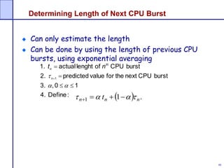 88
Determining Length of Next CPU Burst
Can only estimate the length
Can be done by using the length of previous CPU
bursts, using exponential averaging
:Define4.
10,3.
burstCPUnexttheforvaluepredicted2.
burstCPUoflenghtactual1.
1





n
th
n nt
  .11 nnn t  
 