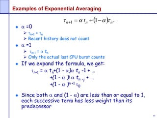 89
Examples of Exponential Averaging
 =0
 n+1 = n
 Recent history does not count
 =1
 n+1 =  tn
 Only the actual last CPU burst counts
If we expand the formula, we get:
n+1 =  tn+(1 - ) tn -1 + …
+(1 -  )j  tn -j + …
+(1 -  )n +1 0
Since both  and (1 - ) are less than or equal to 1,
each successive term has less weight than its
predecessor
  .11 nnn t  
 