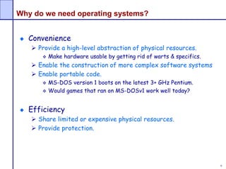 9
Why do we need operating systems?
Convenience
 Provide a high-level abstraction of physical resources.
 Make hardware usable by getting rid of warts & specifics.
 Enable the construction of more complex software systems
 Enable portable code.
 MS-DOS version 1 boots on the latest 3+ GHz Pentium.
 Would games that ran on MS-DOSv1 work well today?
Efficiency
 Share limited or expensive physical resources.
 Provide protection.
 