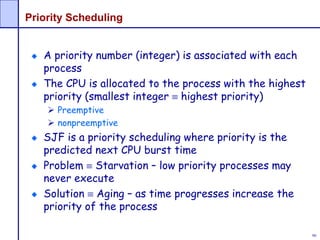 90
Priority Scheduling
A priority number (integer) is associated with each
process
The CPU is allocated to the process with the highest
priority (smallest integer  highest priority)
 Preemptive
 nonpreemptive
SJF is a priority scheduling where priority is the
predicted next CPU burst time
Problem  Starvation – low priority processes may
never execute
Solution  Aging – as time progresses increase the
priority of the process
 