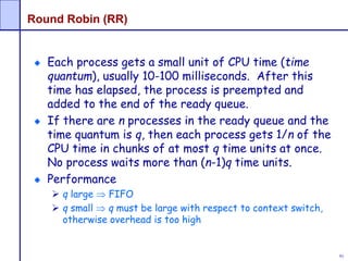 91
Round Robin (RR)
Each process gets a small unit of CPU time (time
quantum), usually 10-100 milliseconds. After this
time has elapsed, the process is preempted and
added to the end of the ready queue.
If there are n processes in the ready queue and the
time quantum is q, then each process gets 1/n of the
CPU time in chunks of at most q time units at once.
No process waits more than (n-1)q time units.
Performance
 q large  FIFO
 q small  q must be large with respect to context switch,
otherwise overhead is too high
 