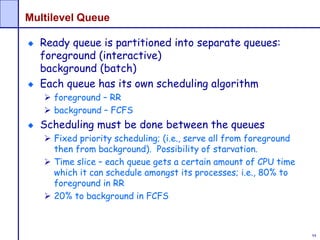 94
Multilevel Queue
Ready queue is partitioned into separate queues:
foreground (interactive)
background (batch)
Each queue has its own scheduling algorithm
 foreground – RR
 background – FCFS
Scheduling must be done between the queues
 Fixed priority scheduling; (i.e., serve all from foreground
then from background). Possibility of starvation.
 Time slice – each queue gets a certain amount of CPU time
which it can schedule amongst its processes; i.e., 80% to
foreground in RR
 20% to background in FCFS
 