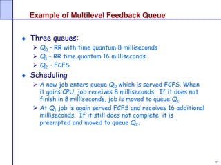 97
Example of Multilevel Feedback Queue
Three queues:
 Q0 – RR with time quantum 8 milliseconds
 Q1 – RR time quantum 16 milliseconds
 Q2 – FCFS
Scheduling
 A new job enters queue Q0 which is served FCFS. When
it gains CPU, job receives 8 milliseconds. If it does not
finish in 8 milliseconds, job is moved to queue Q1.
 At Q1 job is again served FCFS and receives 16 additional
milliseconds. If it still does not complete, it is
preempted and moved to queue Q2.
 